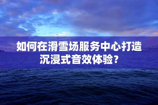 如何在滑雪场服务中心打造沉浸式音效体验？