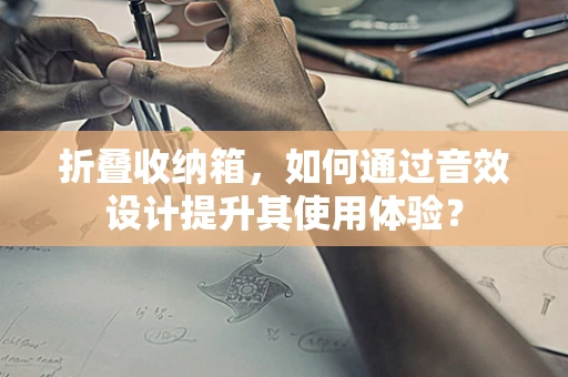 折叠收纳箱，如何通过音效设计提升其使用体验？