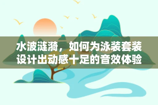 水波涟漪，如何为泳装套装设计出动感十足的音效体验？