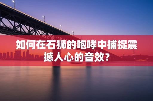 如何在石狮的咆哮中捕捉震撼人心的音效？