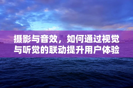 摄影与音效，如何通过视觉与听觉的联动提升用户体验？