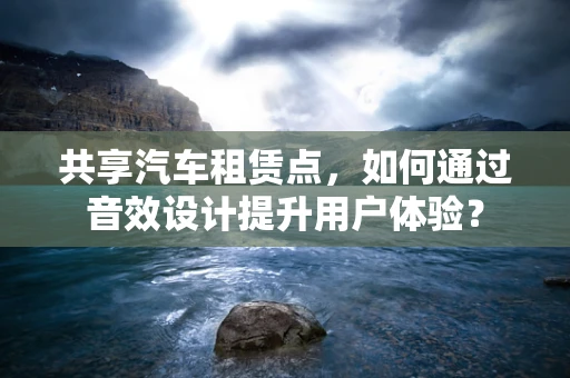 共享汽车租赁点，如何通过音效设计提升用户体验？