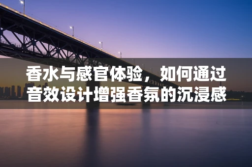 香水与感官体验，如何通过音效设计增强香氛的沉浸感？