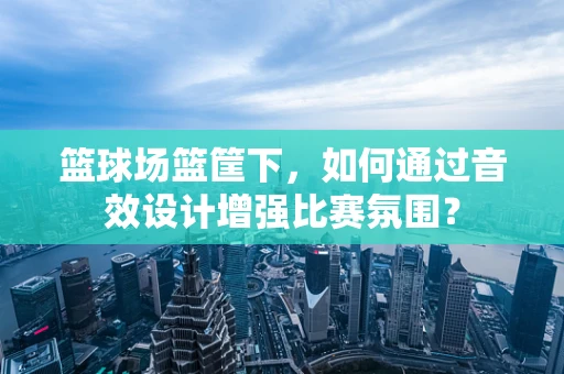 篮球场篮筐下，如何通过音效设计增强比赛氛围？