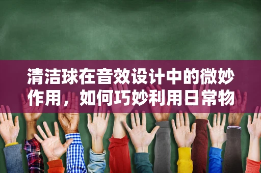 清洁球在音效设计中的微妙作用，如何巧妙利用日常物品创造独特音效？