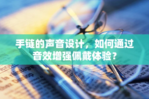 手链的声音设计，如何通过音效增强佩戴体验？