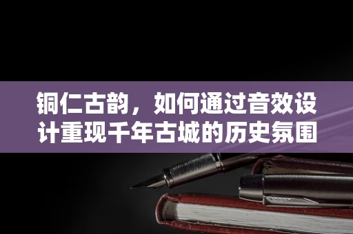 铜仁古韵，如何通过音效设计重现千年古城的历史氛围？