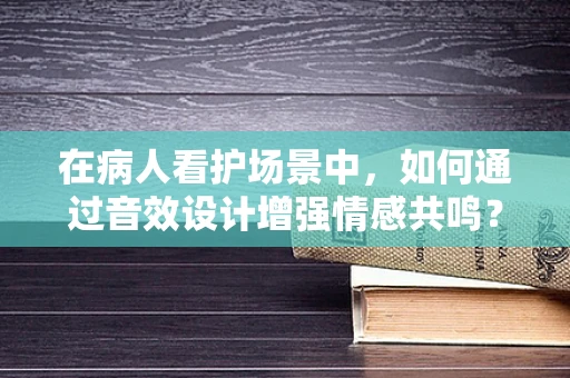 在病人看护场景中，如何通过音效设计增强情感共鸣？