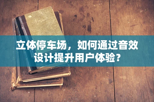 立体停车场，如何通过音效设计提升用户体验？