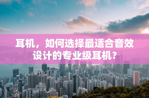 耳机，如何选择最适合音效设计的专业级耳机？