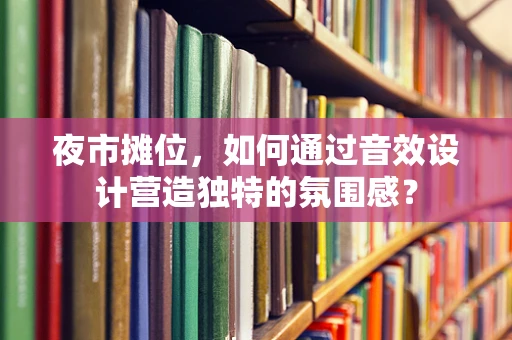 夜市摊位，如何通过音效设计营造独特的氛围感？