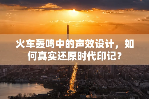 火车轰鸣中的声效设计，如何真实还原时代印记？