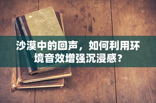 沙漠中的回声，如何利用环境音效增强沉浸感？