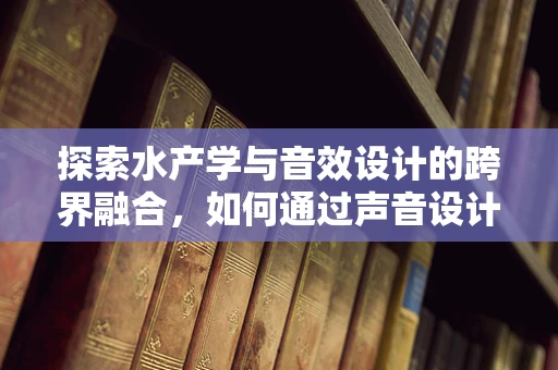 探索水产学与音效设计的跨界融合，如何通过声音设计提升水族馆体验？