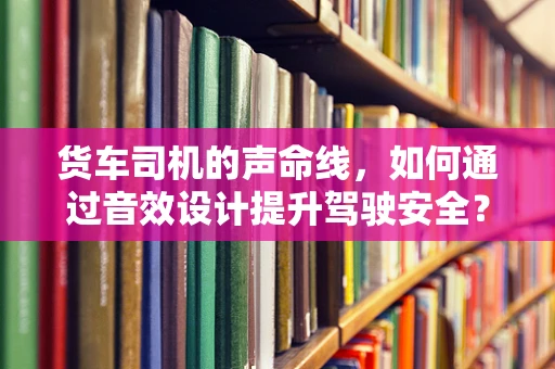 货车司机的声命线，如何通过音效设计提升驾驶安全？