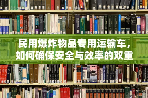 民用爆炸物品专用运输车，如何确保安全与效率的双重保障？