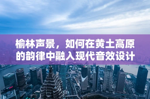 榆林声景，如何在黄土高原的韵律中融入现代音效设计？