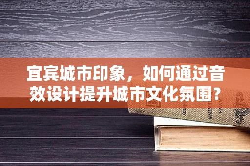 宜宾城市印象，如何通过音效设计提升城市文化氛围？