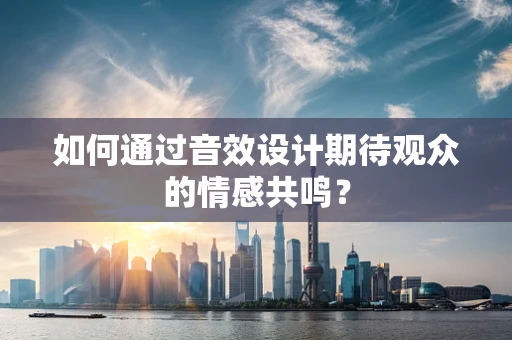 如何通过音效设计期待观众的情感共鸣？