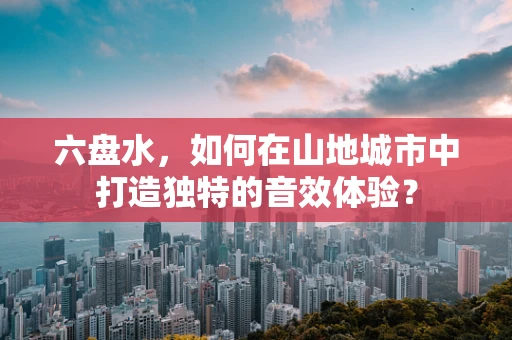 六盘水，如何在山地城市中打造独特的音效体验？