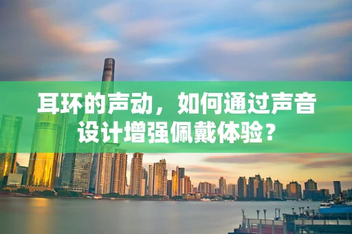 耳环的声动，如何通过声音设计增强佩戴体验？