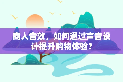 商人音效，如何通过声音设计提升购物体验？