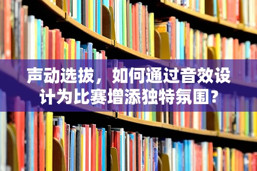 声动选拔，如何通过音效设计为比赛增添独特氛围？