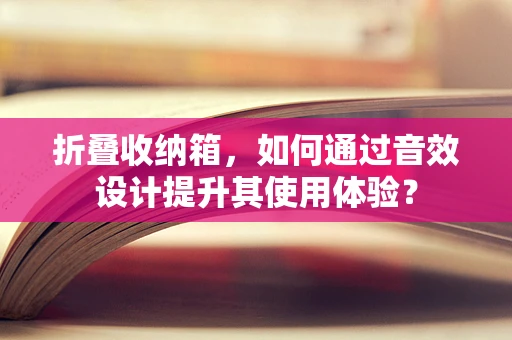 折叠收纳箱，如何通过音效设计提升其使用体验？