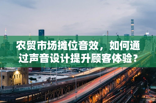 农贸市场摊位音效，如何通过声音设计提升顾客体验？