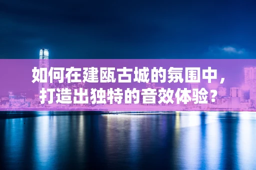 如何在建瓯古城的氛围中，打造出独特的音效体验？