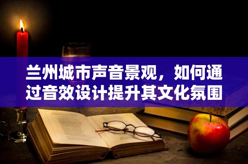 兰州城市声音景观，如何通过音效设计提升其文化氛围？