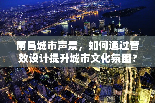 南昌城市声景，如何通过音效设计提升城市文化氛围？