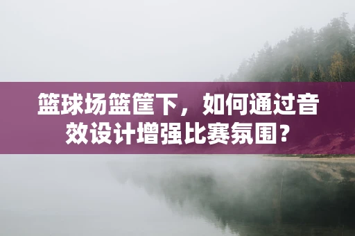 篮球场篮筐下，如何通过音效设计增强比赛氛围？