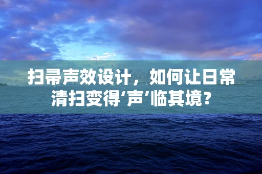 扫帚声效设计，如何让日常清扫变得‘声’临其境？