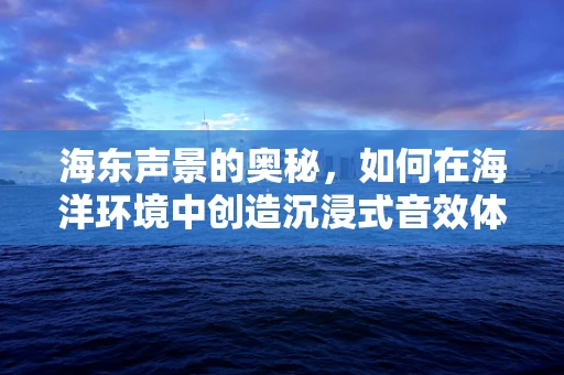 海东声景的奥秘，如何在海洋环境中创造沉浸式音效体验？