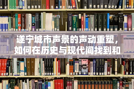 遂宁城市声景的声动重塑，如何在历史与现代间找到和谐之音？