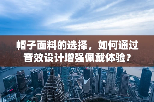 帽子面料的选择，如何通过音效设计增强佩戴体验？