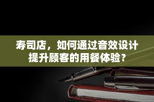 寿司店，如何通过音效设计提升顾客的用餐体验？