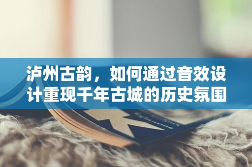 泸州古韵，如何通过音效设计重现千年古城的历史氛围？