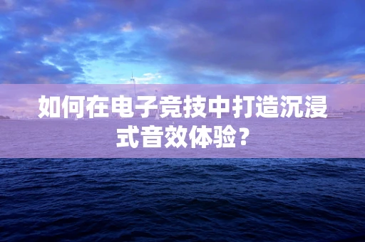 如何在电子竞技中打造沉浸式音效体验？