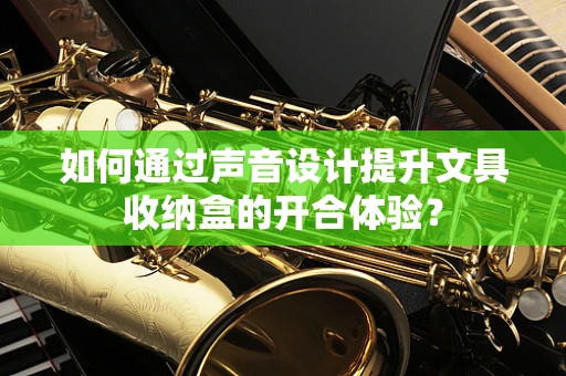 如何通过声音设计提升文具收纳盒的开合体验？