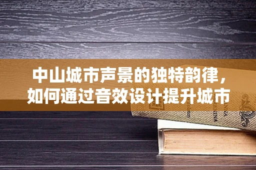 中山城市声景的独特韵律，如何通过音效设计提升城市文化氛围？