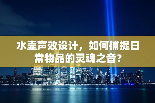 水壶声效设计，如何捕捉日常物品的灵魂之音？