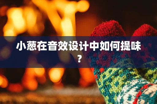 小葱在音效设计中如何提味？