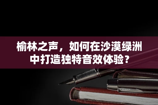 榆林之声，如何在沙漠绿洲中打造独特音效体验？