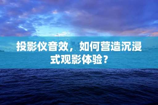 投影仪音效，如何营造沉浸式观影体验？