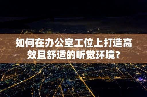 如何在办公室工位上打造高效且舒适的听觉环境？