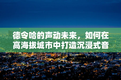 德令哈的声动未来，如何在高海拔城市中打造沉浸式音效体验？