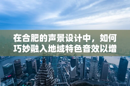 在合肥的声景设计中，如何巧妙融入地域特色音效以增强城市文化氛围？