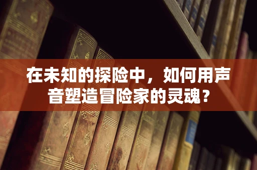 在未知的探险中，如何用声音塑造冒险家的灵魂？